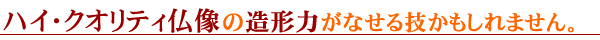 ハイ・クオリティ仏像の造形力がなせる技かもしれません。